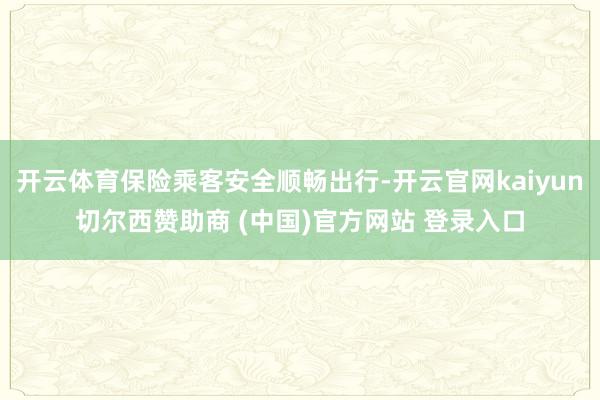 开云体育保险乘客安全顺畅出行-开云官网kaiyun切尔西赞助商 (中国)官方网站 登录入口